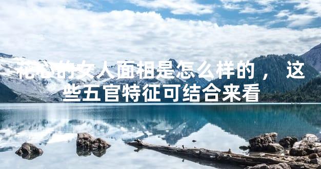 花心的女人面相是怎么样的，这些五官特征可结合来看